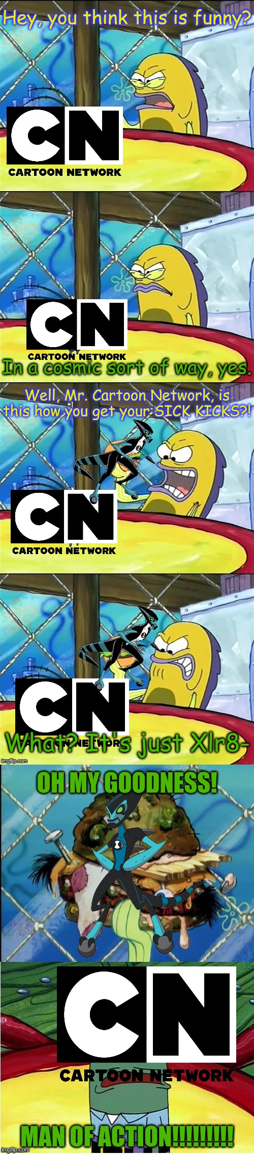 Oh my goodness! | Hey, you think this is funny? In a cosmic sort of way, yes. Well, Mr. Cartoon Network, is this how you get your SICK KICKS?! What? It's just Xlr8-; OH MY GOODNESS! MAN OF ACTION!!!!!!!!! | image tagged in oh my goodness | made w/ Imgflip meme maker