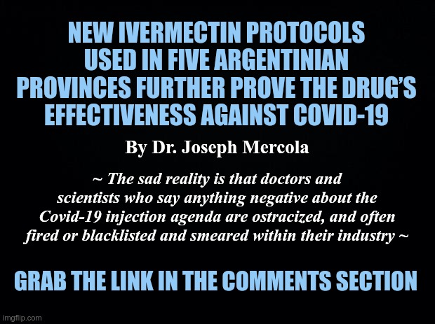 Ivermectin Protocols Effective against COVID-19 | NEW IVERMECTIN PROTOCOLS USED IN FIVE ARGENTINIAN PROVINCES FURTHER PROVE THE DRUG’S EFFECTIVENESS AGAINST COVID-19; By Dr. Joseph Mercola; ~ The sad reality is that doctors and scientists who say anything negative about the Covid-19 injection agenda are ostracized, and often fired or blacklisted and smeared within their industry ~; GRAB THE LINK IN THE COMMENTS SECTION | image tagged in black background,ivermectin,dr mercola,covid-19 | made w/ Imgflip meme maker