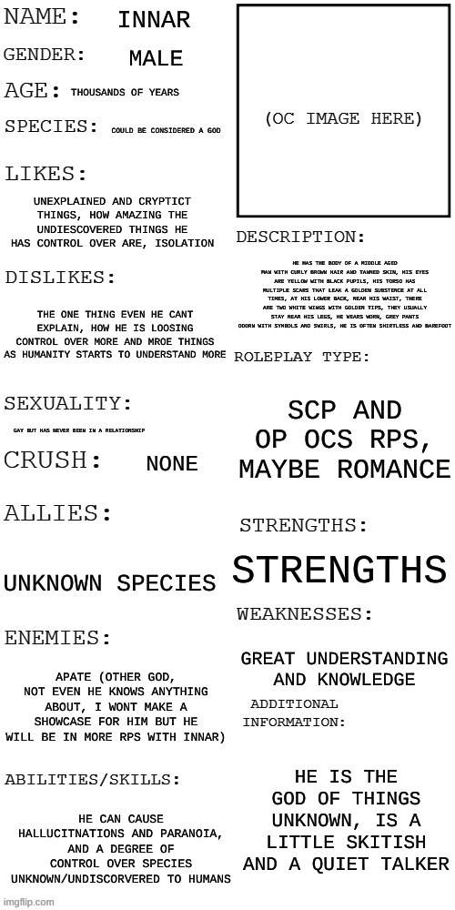 I redid his personality | INNAR; MALE; THOUSANDS OF YEARS; COULD BE CONSIDERED A GOD; UNEXPLAINED AND CRYPTICT THINGS, HOW AMAZING THE UNDIESCOVERED THINGS HE HAS CONTROL OVER ARE, ISOLATION; HE HAS THE BODY OF A MIDDLE AGED MAN WITH CURLY BROWN HAIR AND TANNED SKIN, HIS EYES ARE YELLOW WITH BLACK PUPILS, HIS TORSO HAS MULTIPLE SCARS THAT LEAK A GOLDEN SUBSTENCE AT ALL TIMES, AT HIS LOWER BACK, NEAR HIS WAIST, THERE ARE TWO WHITE WINGS WITH GOLDEN TIPS, THEY USUALLY STAY NEAR HIS LEGS, HE WEARS WORN, GREY PANTS ODORN WITH SYMBOLS AND SWIRLS, HE IS OFTEN SHIRTLESS AND BAREFOOT; THE ONE THING EVEN HE CANT EXPLAIN, HOW HE IS LOOSING CONTROL OVER MORE AND MROE THINGS AS HUMANITY STARTS TO UNDERSTAND MORE; SCP AND OP OCS RPS, MAYBE ROMANCE; GAY BUT HAS NEVER BEEN IN A RELATIONSHIP; NONE; STRENGTHS; UNKNOWN SPECIES; GREAT UNDERSTANDING AND KNOWLEDGE; APATE (OTHER GOD, NOT EVEN HE KNOWS ANYTHING ABOUT, I WONT MAKE A SHOWCASE FOR HIM BUT HE WILL BE IN MORE RPS WITH INNAR); HE IS THE GOD OF THINGS UNKNOWN, IS A LITTLE SKITISH AND A QUIET TALKER; HE CAN CAUSE HALLUCITNATIONS AND PARANOIA, AND A DEGREE OF CONTROL OVER SPECIES UNKNOWN/UNDISCORVERED TO HUMANS | image tagged in updated roleplay oc showcase | made w/ Imgflip meme maker