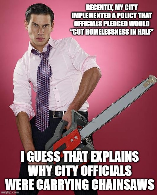 Cut | RECENTLY, MY CITY IMPLEMENTED A POLICY THAT OFFICIALS PLEDGED WOULD “CUT HOMELESSNESS IN HALF”; I GUESS THAT EXPLAINS WHY CITY OFFICIALS WERE CARRYING CHAINSAWS | image tagged in chainsaw | made w/ Imgflip meme maker
