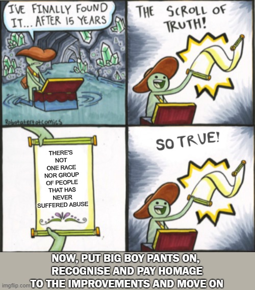 Message for Socialists in Washington | THERE'S NOT ONE RACE NOR GROUP OF PEOPLE THAT HAS NEVER SUFFERED ABUSE; NOW, PUT BIG BOY PANTS ON, 
RECOGNISE AND PAY HOMAGE TO THE IMPROVEMENTS AND MOVE ON | image tagged in the real scroll of truth,democrats | made w/ Imgflip meme maker