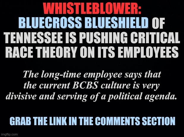 Bluecross Blueshield of Tennessee Whistleblower Speaks | WHISTLEBLOWER:; WHISTLEBLOWER: BLUECROSS BLUESHIELD OF TENNESSEE IS PUSHING CRITICAL RACE THEORY ON ITS EMPLOYEES; BLUECROSS BLUESHIELD; The long-time employee says that the current BCBS culture is very divisive and serving of a political agenda. GRAB THE LINK IN THE COMMENTS SECTION | image tagged in black background,whistleblower,bluecross blueshield of tennessee | made w/ Imgflip meme maker