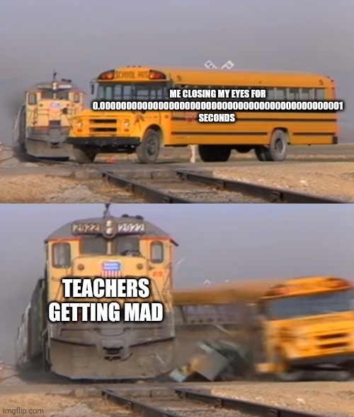 A train hitting a school bus | ME CLOSING MY EYES FOR 0.0000000000000000000000000000000000000000000001 SECONDS; TEACHERS GETTING MAD | image tagged in a train hitting a school bus | made w/ Imgflip meme maker