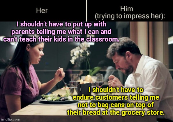 Those insufferable "domestic terrorist" parents | I shouldn't have to put up with parents telling me what I can and can't teach their kids in the classroom. I shouldn't have to endure customers telling me not to bag cans on top of their bread at the grocery store. | image tagged in impress her guy,teachers,communist socialist,teacher unions,labeling parents domestic terrorists,political humor | made w/ Imgflip meme maker