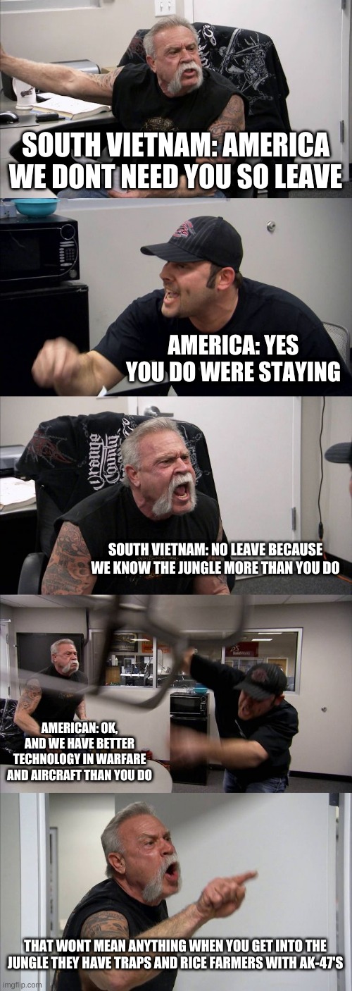 American Chopper Argument Meme | SOUTH VIETNAM: AMERICA WE DONT NEED YOU SO LEAVE; AMERICA: YES YOU DO WERE STAYING; SOUTH VIETNAM: NO LEAVE BECAUSE WE KNOW THE JUNGLE MORE THAN YOU DO; AMERICAN: OK, AND WE HAVE BETTER TECHNOLOGY IN WARFARE AND AIRCRAFT THAN YOU DO; THAT WONT MEAN ANYTHING WHEN YOU GET INTO THE JUNGLE THEY HAVE TRAPS AND RICE FARMERS WITH AK-47'S | image tagged in memes,american chopper argument | made w/ Imgflip meme maker