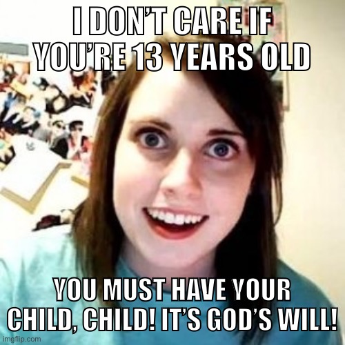 Pro-lifers are creepers | I DON’T CARE IF YOU’RE 13 YEARS OLD; YOU MUST HAVE YOUR CHILD, CHILD! IT’S GOD’S WILL! | image tagged in pro-life,abortion,womens rights,rape,christians,pro-choice | made w/ Imgflip meme maker