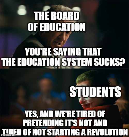 Should we risk it? | THE BOARD OF EDUCATION; YOU'RE SAYING THAT THE EDUCATION SYSTEM SUCKS? STUDENTS; YES, AND WE'RE TIRED OF PRETENDING IT'S NOT AND TIRED OF NOT STARTING A REVOLUTION | image tagged in i'm tired of pretending it's not | made w/ Imgflip meme maker
