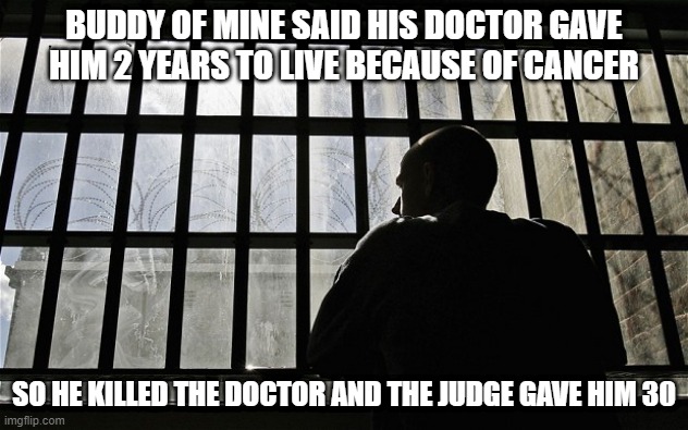 More Life | BUDDY OF MINE SAID HIS DOCTOR GAVE HIM 2 YEARS TO LIVE BECAUSE OF CANCER; SO HE KILLED THE DOCTOR AND THE JUDGE GAVE HIM 30 | image tagged in man in jail | made w/ Imgflip meme maker