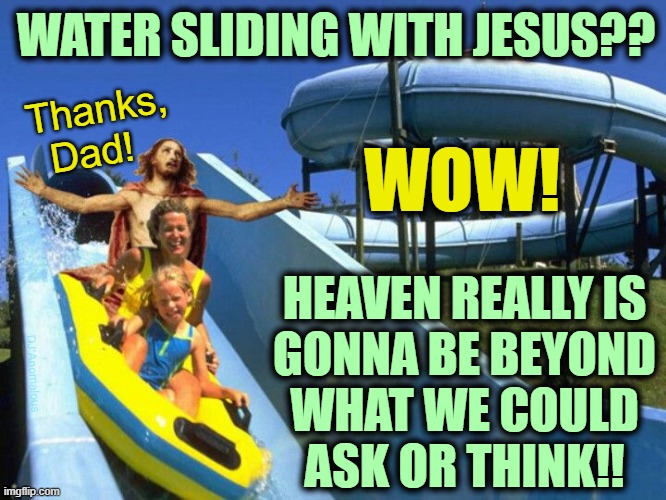 He is a lot more fun that we give Him credit for! | WATER SLIDING WITH JESUS?? Thanks,
Dad! WOW! HEAVEN REALLY IS
GONNA BE BEYOND
WHAT WE COULD
ASK OR THINK!! DJ Anomalous | image tagged in jesus,invented,humor,heaven,holy water,love | made w/ Imgflip meme maker