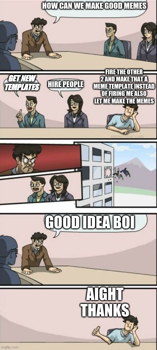 Boardroom Meeting Sugg 2 | HOW CAN WE MAKE GOOD MEMES; FIRE THE OTHER 2 AND MAKE THAT A MEME TEMPLATE INSTEAD OF FIRING ME ALSO LET ME MAKE THE MEMES; GET NEW TEMPLATES; HIRE PEOPLE; GOOD IDEA BOI; AIGHT THANKS | image tagged in boardroom meeting sugg 2 | made w/ Imgflip meme maker