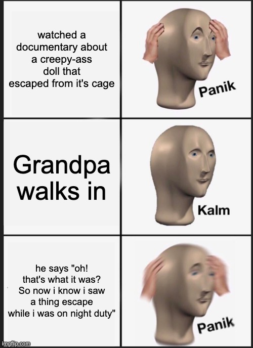 panik!!! | watched a documentary about a creepy-ass doll that escaped from it's cage; Grandpa walks in; he says "oh! that's what it was? So now i know i saw a thing escape while i was on night duty" | image tagged in memes,panik kalm panik | made w/ Imgflip meme maker