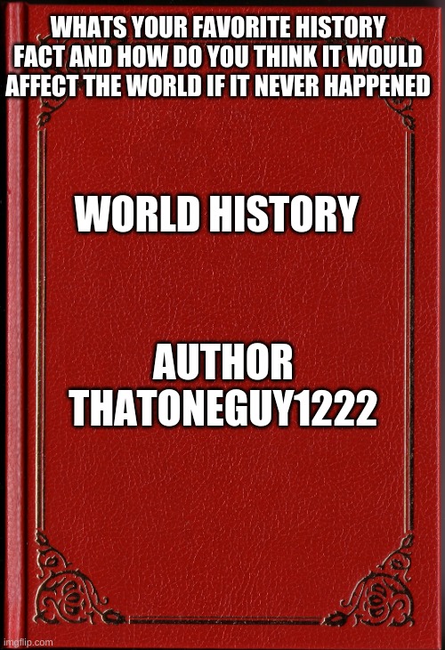 POV: You don't know what to put here | WHATS YOUR FAVORITE HISTORY FACT AND HOW DO YOU THINK IT WOULD AFFECT THE WORLD IF IT NEVER HAPPENED; WORLD HISTORY; AUTHOR THATONEGUY1222 | image tagged in blank book | made w/ Imgflip meme maker