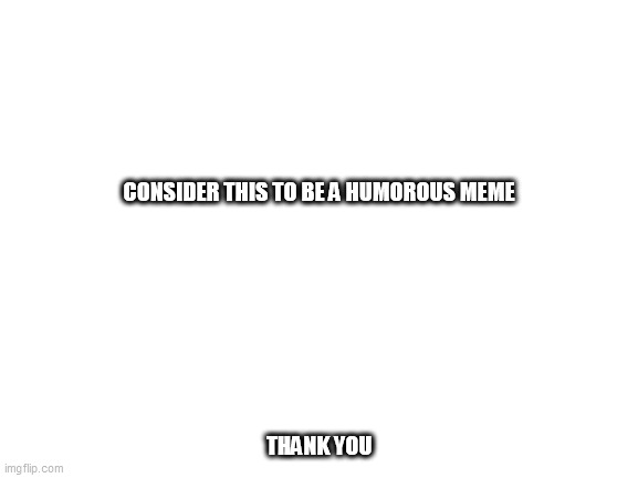 Blank White Template | CONSIDER THIS TO BE A HUMOROUS MEME; THANK YOU | image tagged in blank white template | made w/ Imgflip meme maker