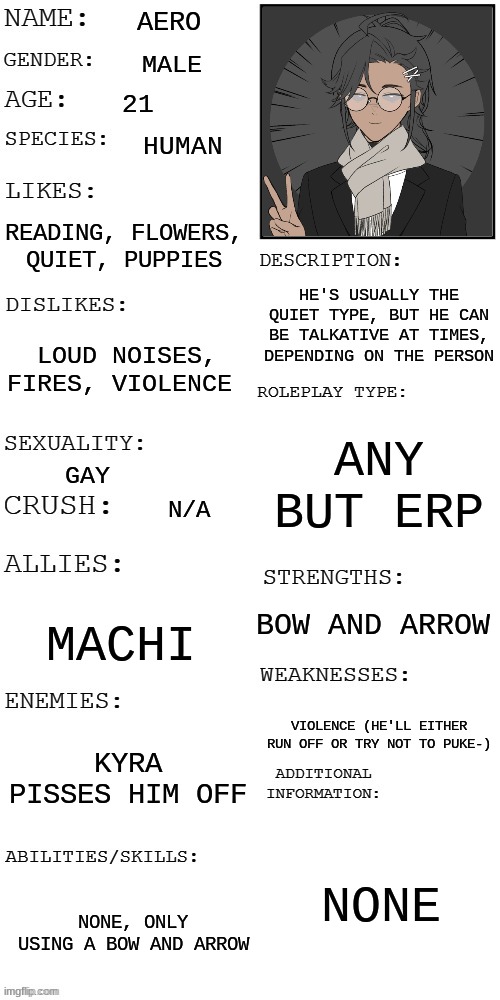 Aero :D | AERO; MALE; 21; HUMAN; READING, FLOWERS, QUIET, PUPPIES; HE'S USUALLY THE QUIET TYPE, BUT HE CAN BE TALKATIVE AT TIMES, DEPENDING ON THE PERSON; LOUD NOISES, FIRES, VIOLENCE; ANY BUT ERP; GAY; N/A; BOW AND ARROW; MACHI; VIOLENCE (HE'LL EITHER RUN OFF OR TRY NOT TO PUKE-); KYRA PISSES HIM OFF; NONE; NONE, ONLY USING A BOW AND ARROW | made w/ Imgflip meme maker