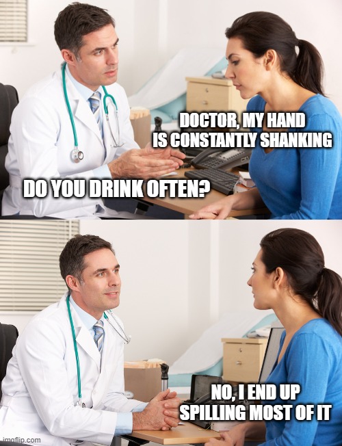 doctor talking to patient | DOCTOR, MY HAND IS CONSTANTLY SHANKING; DO YOU DRINK OFTEN? NO, I END UP SPILLING MOST OF IT | image tagged in doctor talking to patient | made w/ Imgflip meme maker