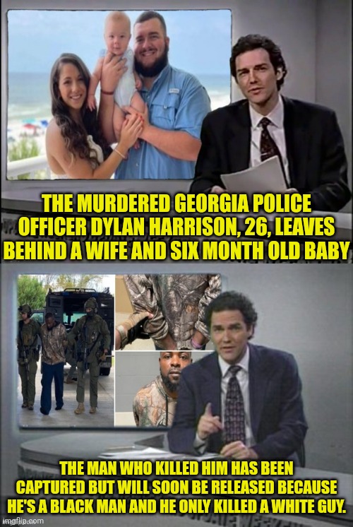 Last One Got Censored Because Mod Purposefully Doesn't Understand I'm Making Fun Of The Lefts Actual Racism. |  THE MURDERED GEORGIA POLICE OFFICER DYLAN HARRISON, 26, LEAVES BEHIND A WIFE AND SIX MONTH OLD BABY; THE MAN WHO KILLED HIM HAS BEEN CAPTURED BUT WILL SOON BE RELEASED BECAUSE HE'S A BLACK MAN AND HE ONLY KILLED A WHITE GUY. | image tagged in leftists,democrats,censorship,banned,black people | made w/ Imgflip meme maker