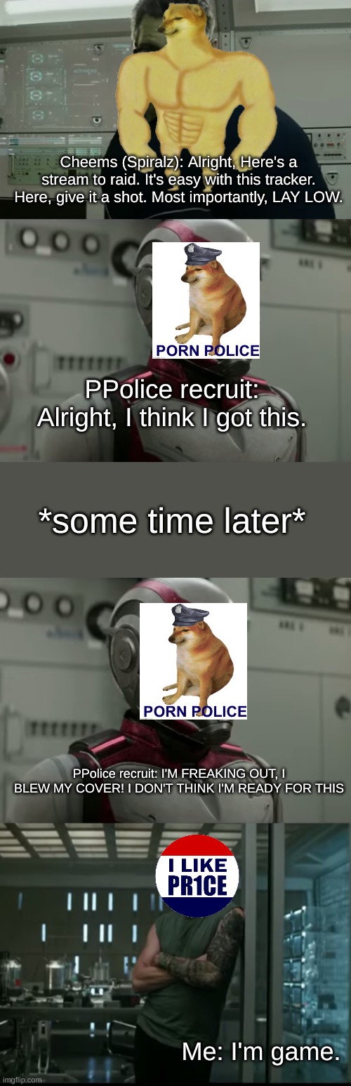 The return of Pres. PR1CE | Cheems (Spiralz): Alright, Here's a stream to raid. It's easy with this tracker. Here, give it a shot. Most importantly, LAY LOW. PPolice recruit: Alright, I think I got this. *some time later*; PPolice recruit: I'M FREAKING OUT, I BLEW MY COVER! I DON'T THINK I'M READY FOR THIS; Me: I'm game. | made w/ Imgflip meme maker