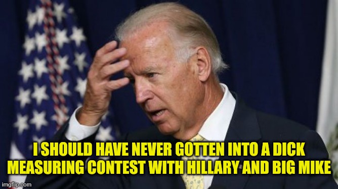 Joe Biden worries | I SHOULD HAVE NEVER GOTTEN INTO A DICK MEASURING CONTEST WITH HILLARY AND BIG MIKE | image tagged in joe biden worries | made w/ Imgflip meme maker