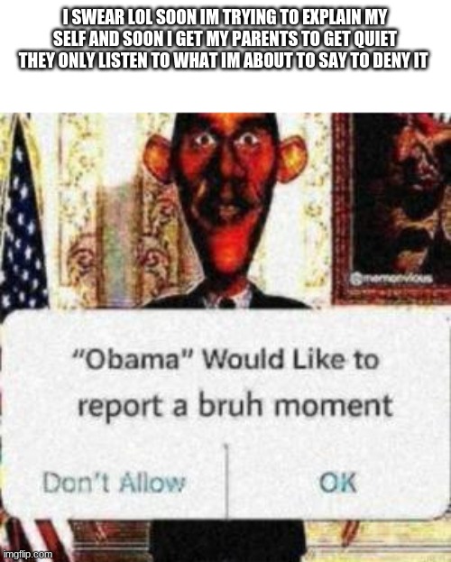 XD truth hurts | I SWEAR LOL SOON IM TRYING TO EXPLAIN MY SELF AND SOON I GET MY PARENTS TO GET QUIET THEY ONLY LISTEN TO WHAT IM ABOUT TO SAY TO DENY IT | image tagged in obama would like to report a bruh moment | made w/ Imgflip meme maker