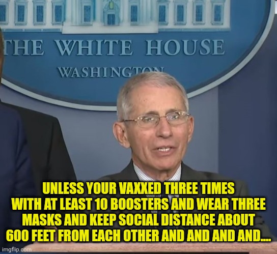 Dr Fauci | UNLESS YOUR VAXXED THREE TIMES WITH AT LEAST 10 BOOSTERS AND WEAR THREE MASKS AND KEEP SOCIAL DISTANCE ABOUT 600 FEET FROM EACH OTHER AND AN | image tagged in dr fauci | made w/ Imgflip meme maker