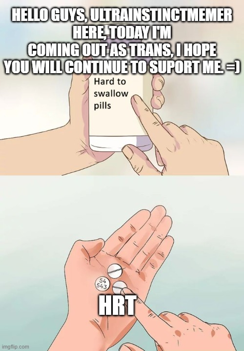 Hard To Swallow Pills | HELLO GUYS, ULTRAINSTINCTMEMER HERE, TODAY I'M COMING OUT AS TRANS, I HOPE YOU WILL CONTINUE TO SUPORT ME. =); HRT | image tagged in memes,hard to swallow pills | made w/ Imgflip meme maker