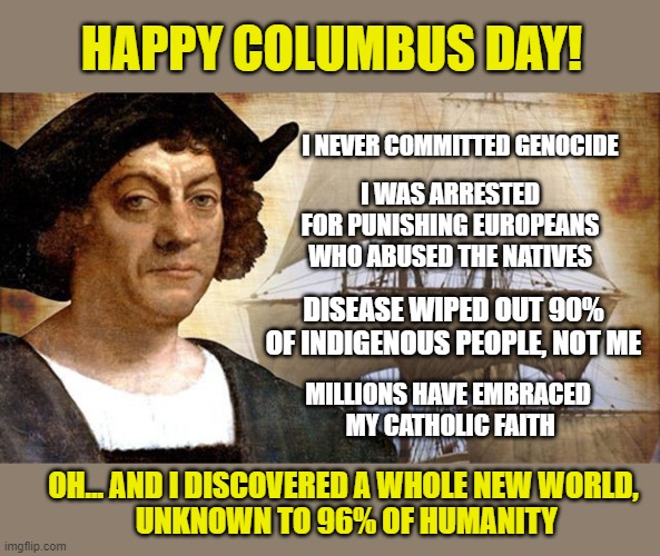 1492... a good year for humanity |  HAPPY COLUMBUS DAY! I NEVER COMMITTED GENOCIDE; I WAS ARRESTED FOR PUNISHING EUROPEANS WHO ABUSED THE NATIVES; DISEASE WIPED OUT 90% OF INDIGENOUS PEOPLE, NOT ME; MILLIONS HAVE EMBRACED
 MY CATHOLIC FAITH; OH... AND I DISCOVERED A WHOLE NEW WORLD,
 UNKNOWN TO 96% OF HUMANITY | image tagged in columbus day,christopher columbus,hero,cancel culture,catholicism | made w/ Imgflip meme maker