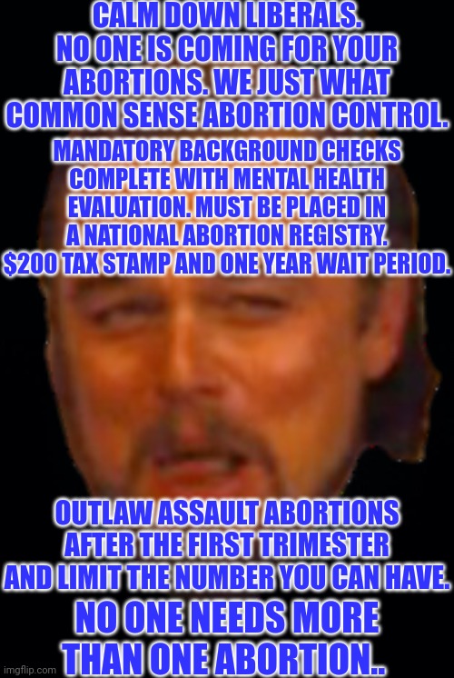We're not trying to take your Abortion "rights" away... Laughing Leo. |  CALM DOWN LIBERALS. NO ONE IS COMING FOR YOUR ABORTIONS. WE JUST WHAT COMMON SENSE ABORTION CONTROL. MANDATORY BACKGROUND CHECKS COMPLETE WITH MENTAL HEALTH EVALUATION. MUST BE PLACED IN A NATIONAL ABORTION REGISTRY. $200 TAX STAMP AND ONE YEAR WAIT PERIOD. OUTLAW ASSAULT ABORTIONS AFTER THE FIRST TRIMESTER AND LIMIT THE NUMBER YOU CAN HAVE. NO ONE NEEDS MORE THAN ONE ABORTION.. | image tagged in black background,laughing leo,abortion is murder,abortion,sarcasm | made w/ Imgflip meme maker