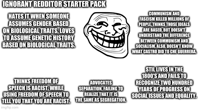 idiots on reddit | IGNORANT REDDITOR STARTER PACK; COMMUNISM AND FASCISM KILLED MILLIONS OF PEOPLE, THINKS THOSE IDEALS ARE BASED, BUT DOESN'T UNDERSTAND THE DIFFERENCE BETWEEN COMMUNISM AND SOCIALISM. ALSO, DOESN'T KNOW WHAT CASTRO DID TO CHE GUERRERA. HATES IT WHEN SOMEONE ASSUMES GENDER BASED ON BIOLOGICAL TRAITS, LOVES TO ASSUME GENETIC HISTORY BASED ON BIOLOGICAL TRAITS. STIL LIVES IN THE 1800'S AND FAILS TO RECOGNIZE TWO HUNDRED YEARS OF PROGRESS ON SOCIAL ISSUES AND EQUALITY. THINKS FREEDOM OF SPEECH IS RACIST. WHILE USING FREEDOM OF SPEECH TO TELL YOU THAT YOU ARE RACIST. ADVOCATES SEPARATION, FAILING TO REALIZE THAT IT IS THE SAME AS SEGREGATION. | image tagged in starter pack | made w/ Imgflip meme maker