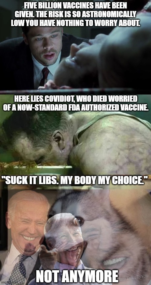 "Not anymore." Because you're dead? Or because there's now a mandate? | FIVE BILLION VACCINES HAVE BEEN GIVEN. THE RISK IS SO ASTRONOMICALLY LOW YOU HAVE NOTHING TO WORRY ABOUT. HERE LIES COVIDIOT, WHO DIED WORRIED OF A NOW-STANDARD FDA AUTHORIZED VACCINE. "SUCK IT LIBS. MY BODY MY CHOICE."; NOT ANYMORE | image tagged in last words,joe biden laughing,covid,vaccine,maga,idiots | made w/ Imgflip meme maker