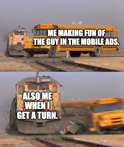 Mobile ads. | ME MAKING FUN OF THE GUY IN THE MOBILE ADS. ALSO ME WHEN I GET A TURN. | image tagged in a train hitting a school bus | made w/ Imgflip meme maker