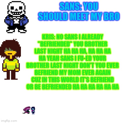 Idk if this should be NSFW or not | SANS: YOU SHOULD MEET MY BRO; KRIS: NO SANS I ALREADY "BEFRIENDED" YOU BROTHER LAST NIGHT HA HA HA, HA HA HA HA YEAH SANS I FU-ED YOUR BROTHER LAST NIGHT DON'T YOU EVER BEFRIEND MY MOM EVER AGAIN CUZ IN THIS WORLD IT'S BEFRIEND OR BE BEFRIENDED HA HA HA HA HA HA | image tagged in memes,blank transparent square | made w/ Imgflip meme maker