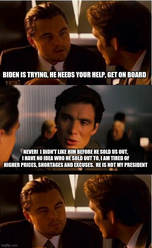 Let's go Brandon |  BIDEN IS TRYING, HE NEEDS YOUR HELP, GET ON BOARD; NEVER!  I DIDN'T LIKE HIM BEFORE HE SOLD US OUT, I HAVE NO IDEA WHO HE SOLD OUT TO, I AM TIRED OF HIGHER PRICES, SHORTAGES AND EXCUSES.  HE IS NOT MY PRESIDENT | image tagged in memes,inception,let's go brandon,not my president,china joe biden,biden failed | made w/ Imgflip meme maker
