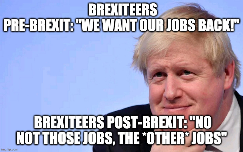 brexit | BREXITEERS PRE-BREXIT: "WE WANT OUR JOBS BACK!"; BREXITEERS POST-BREXIT: "NO NOT THOSE JOBS, THE *OTHER* JOBS" | image tagged in boris johnson tory brexit | made w/ Imgflip meme maker