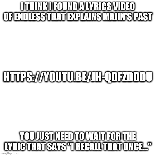 This actually makes me feel kinda bad for Majin Sonic... | I THINK I FOUND A LYRICS VIDEO OF ENDLESS THAT EXPLAINS MAJIN'S PAST; HTTPS://YOUTU.BE/JH-QDFZDDDU; YOU JUST NEED TO WAIT FOR THE LYRIC THAT SAYS "I RECALL THAT ONCE..." | image tagged in memes,blank transparent square | made w/ Imgflip meme maker