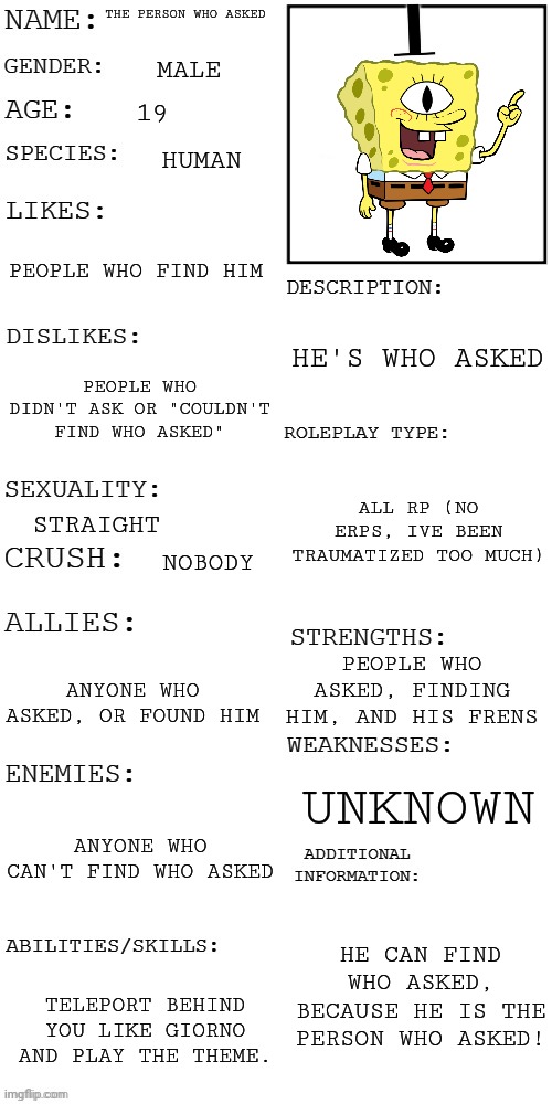 He's been dead for years, yet he came back to life? | THE PERSON WHO ASKED; MALE; 19; HUMAN; PEOPLE WHO FIND HIM; HE'S WHO ASKED; PEOPLE WHO DIDN'T ASK OR "COULDN'T FIND WHO ASKED"; ALL RP (NO ERPS, IVE BEEN TRAUMATIZED TOO MUCH); STRAIGHT; NOBODY; PEOPLE WHO ASKED, FINDING HIM, AND HIS FRENS; ANYONE WHO ASKED, OR FOUND HIM; UNKNOWN; ANYONE WHO CAN'T FIND WHO ASKED; HE CAN FIND WHO ASKED, BECAUSE HE IS THE PERSON WHO ASKED! TELEPORT BEHIND YOU LIKE GIORNO AND PLAY THE THEME. | image tagged in updated roleplay oc showcase | made w/ Imgflip meme maker