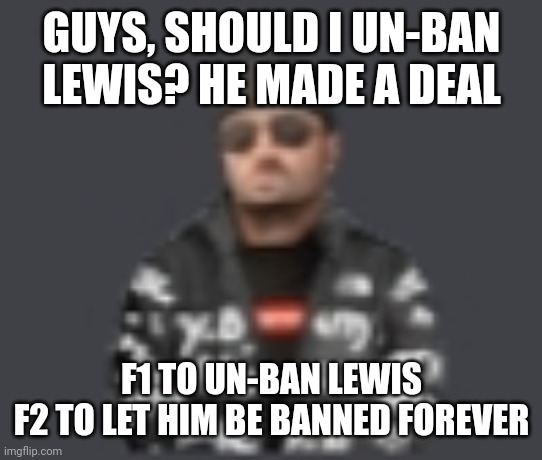 terrorist drip | GUYS, SHOULD I UN-BAN LEWIS? HE MADE A DEAL; F1 TO UN-BAN LEWIS
F2 TO LET HIM BE BANNED FOREVER | image tagged in terrorist drip | made w/ Imgflip meme maker