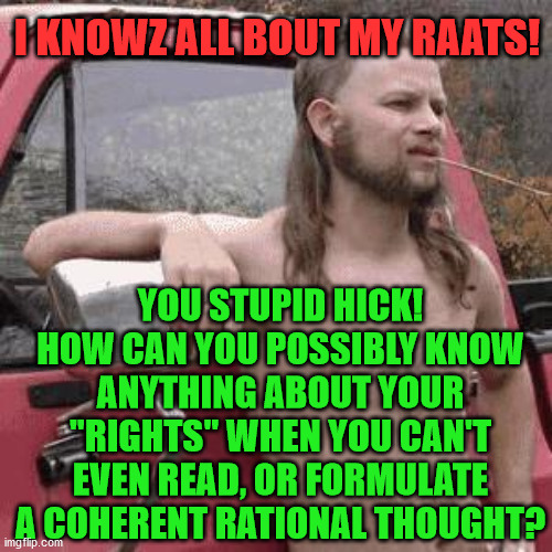 almost redneck | I KNOWZ ALL BOUT MY RAATS! YOU STUPID HICK! HOW CAN YOU POSSIBLY KNOW ANYTHING ABOUT YOUR "RIGHTS" WHEN YOU CAN'T EVEN READ, OR FORMULATE A COHERENT RATIONAL THOUGHT? | image tagged in almost redneck | made w/ Imgflip meme maker