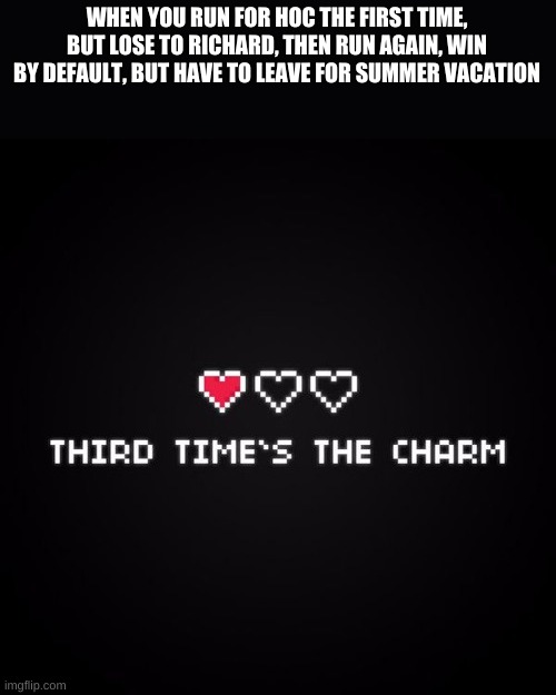 guess im runnin, and uhh (just imagine that something that rhymes is here) and vote red_soilder for hoc! | WHEN YOU RUN FOR HOC THE FIRST TIME, BUT LOSE TO RICHARD, THEN RUN AGAIN, WIN BY DEFAULT, BUT HAVE TO LEAVE FOR SUMMER VACATION | image tagged in third time's the charm | made w/ Imgflip meme maker