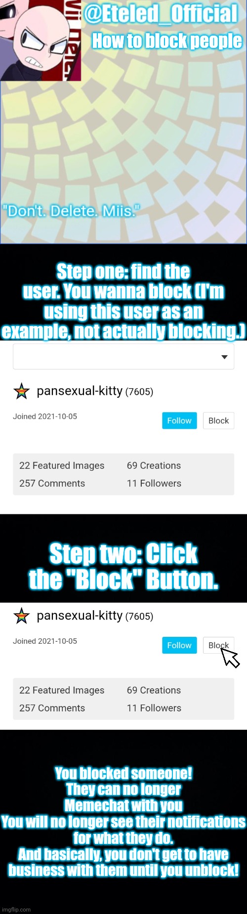 How to block people; Step one: find the user. You wanna block (I'm using this user as an example, not actually blocking.); Step two: Click the "Block" Button. You blocked someone! They can no longer
Memechat with you
You will no longer see their notifications for what they do.
And basically, you don't get to have business with them until you unblock! | image tagged in eteleds announcment tenplate with an axe,black background | made w/ Imgflip meme maker