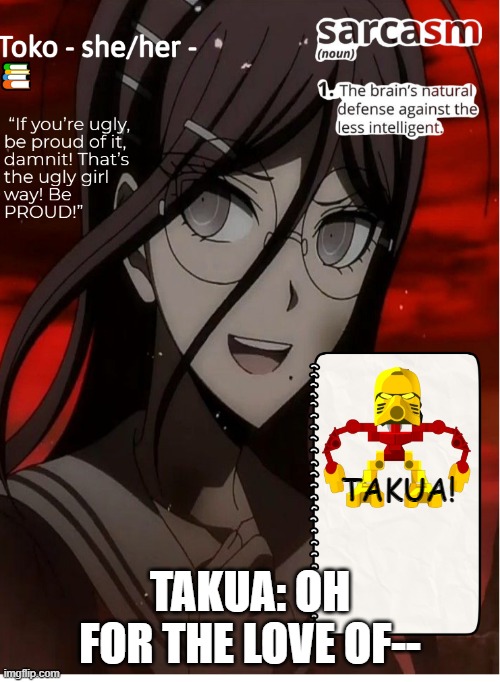 Jaller yells "TOKOWA!" |  TAKUA! TAKUA: OH FOR THE LOVE OF-- | image tagged in toko,danganronpa,bionicle | made w/ Imgflip meme maker