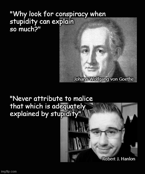 stupidity can explain so much |  "Why look for conspiracy when 
stupidity can explain 
so much?"; Johann Wolfgang von Goethe; "Never attribute to malice 
that which is adequately 
explained by stupidity"; Robert J. Hanlon | image tagged in american politics | made w/ Imgflip meme maker