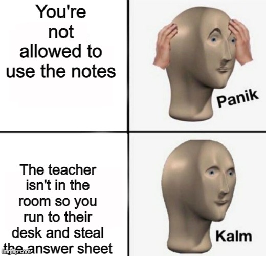 panik kalm | You're not allowed to use the notes The teacher isn't in the room so you run to their desk and steal the answer sheet | image tagged in panik kalm | made w/ Imgflip meme maker