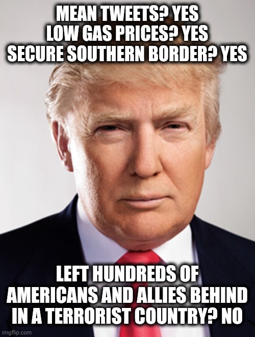 Donald Trump | MEAN TWEETS? YES
LOW GAS PRICES? YES
SECURE SOUTHERN BORDER? YES; LEFT HUNDREDS OF AMERICANS AND ALLIES BEHIND IN A TERRORIST COUNTRY? NO | image tagged in donald trump | made w/ Imgflip meme maker