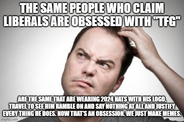 Confused guy | THE SAME PEOPLE WHO CLAIM LIBERALS ARE OBSESSED WITH "TFG"; ARE THE SAME THAT ARE WEARING 2024 HATS WITH HIS LOGO, TRAVEL TO SEE HIM RAMBLE ON AND SAY NOTHING AT ALL AND JUSTIFY EVERY THING HE DOES. NOW THAT'S AN OBSESSION. WE JUST MAKE MEMES. | image tagged in confused guy | made w/ Imgflip meme maker