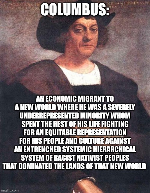 Columbus the Liberal Champion | COLUMBUS:; AN ECONOMIC MIGRANT TO A NEW WORLD WHERE HE WAS A SEVERELY UNDERREPRESENTED MINORITY WHOM SPENT THE REST OF HIS LIFE FIGHTING FOR AN EQUITABLE REPRESENTATION FOR HIS PEOPLE AND CULTURE AGAINST AN ENTRENCHED SYSTEMIC HIERARCHICAL SYSTEM OF RACIST NATIVIST PEOPLES THAT DOMINATED THE LANDS OF THAT NEW WORLD | image tagged in christopher columbus,native americans,liberal logic,racism,equality,migrants | made w/ Imgflip meme maker