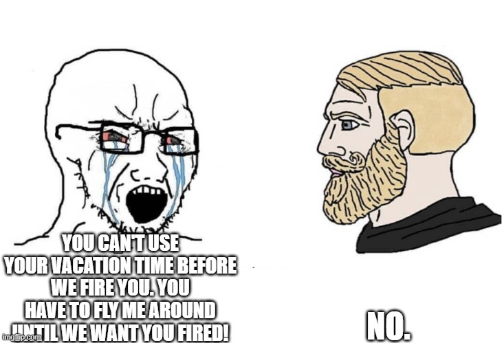 Southwest in a meme | YOU CAN'T USE YOUR VACATION TIME BEFORE WE FIRE YOU. YOU HAVE TO FLY ME AROUND UNTIL WE WANT YOU FIRED! NO. | image tagged in soyboy vs yes chad | made w/ Imgflip meme maker