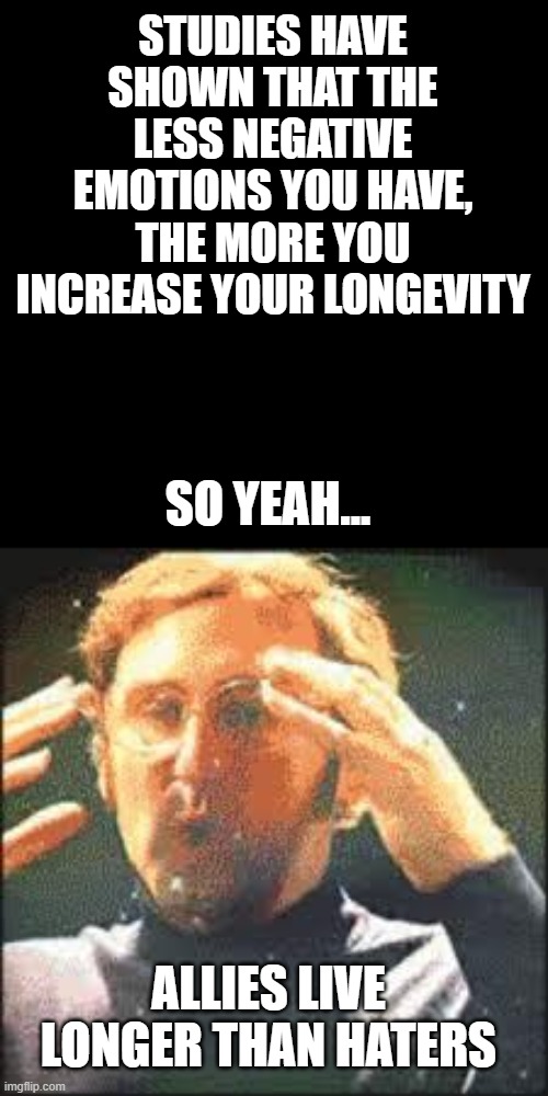 Maybe that's why i'm in my 40's but I still look like 20 xD | STUDIES HAVE SHOWN THAT THE LESS NEGATIVE EMOTIONS YOU HAVE, THE MORE YOU INCREASE YOUR LONGEVITY; SO YEAH... ALLIES LIVE LONGER THAN HATERS | image tagged in mind blown,immortal,memes,funny,allies,lgbtq | made w/ Imgflip meme maker