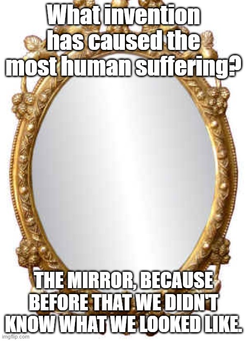 What invention has caused the most human suffering? THE MIRROR, BECAUSE BEFORE THAT WE DIDN'T KNOW WHAT WE LOOKED LIKE. | image tagged in mirror | made w/ Imgflip meme maker