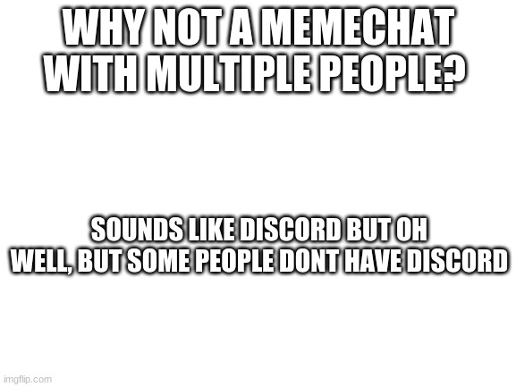 Blank White Template | WHY NOT A MEMECHAT WITH MULTIPLE PEOPLE? SOUNDS LIKE DISCORD BUT OH WELL, BUT SOME PEOPLE DONT HAVE DISCORD | image tagged in blank white template | made w/ Imgflip meme maker
