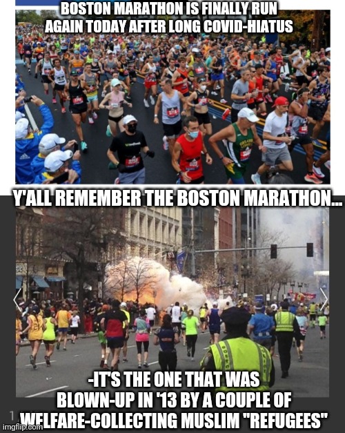Give "refugees" the "full Tsarnaev" | BOSTON MARATHON IS FINALLY RUN AGAIN TODAY AFTER LONG COVID-HIATUS; Y'ALL REMEMBER THE BOSTON MARATHON... -IT'S THE ONE THAT WAS BLOWN-UP IN '13 BY A COUPLE OF WELFARE-COLLECTING MUSLIM "REFUGEES" | image tagged in immigration,insanity,muslim,terrorists,libtard,policy | made w/ Imgflip meme maker